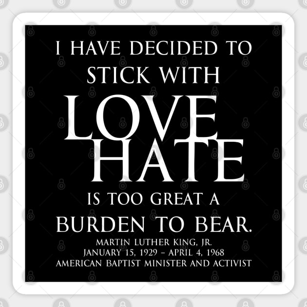 I have decided to stick with love. Hate is too great a burden to bear. Martin Luther King, Jr. American Baptist minister and activist - motivational inspirational awakening increase productivity quote - white Magnet by FOGSJ